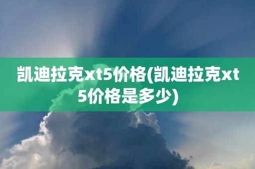 凯迪拉克xt5价格(凯迪拉克xt5价格是多少)
