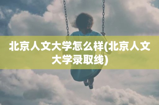 北京人文大学怎么样(北京人文大学录取线)