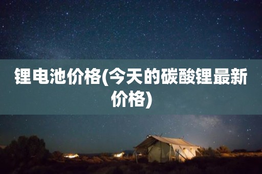 锂电池价格(今天的碳酸锂最新价格)