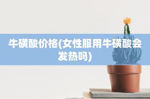 牛磺酸价格(女性服用牛磺酸会发热吗)