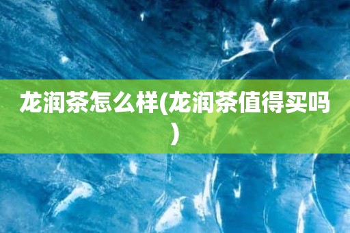 龙润茶怎么样(龙润茶值得买吗)