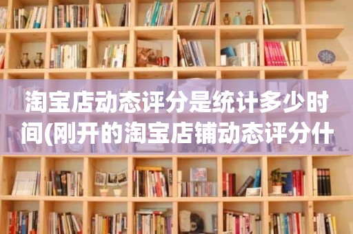 淘宝店动态评分是统计多少时间(刚开的淘宝店铺动态评分什么时候开始显示)