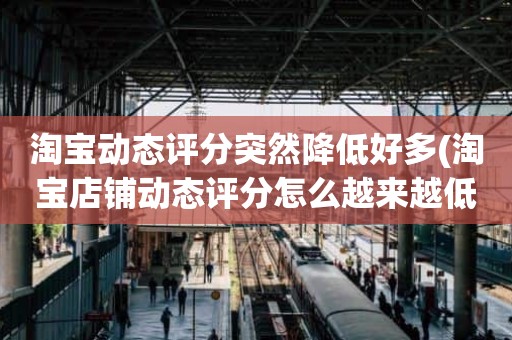 淘宝动态评分突然降低好多(淘宝店铺动态评分怎么越来越低)