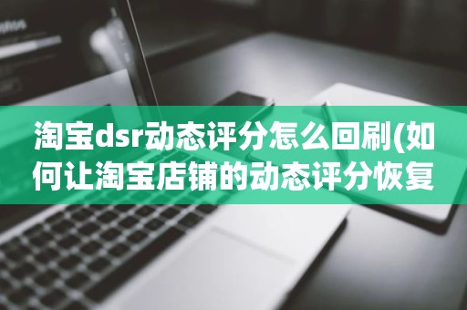 淘宝dsr动态评分怎么回刷(如何让淘宝店铺的动态评分恢复5分)