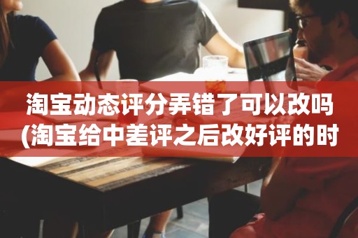 淘宝动态评分弄错了可以改吗(淘宝给中差评之后改好评的时候商品的动态评分能改吗)