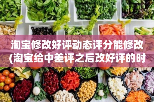 淘宝修改好评动态评分能修改(淘宝给中差评之后改好评的时候商品的动态评分能改吗)