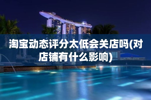 淘宝动态评分太低会关店吗(对店铺有什么影响)