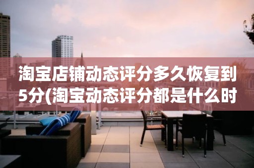 淘宝店铺动态评分多久恢复到5分(淘宝动态评分都是什么时候变回5.0)