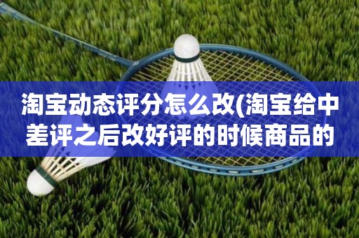 淘宝动态评分怎么改(淘宝给中差评之后改好评的时候商品的动态评分能改吗)