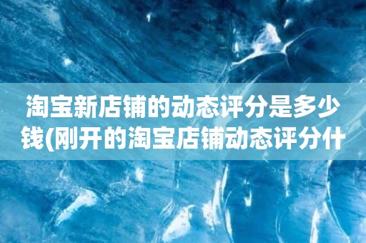 淘宝新店铺的动态评分是多少钱(刚开的淘宝店铺动态评分什么时候开始显示)
