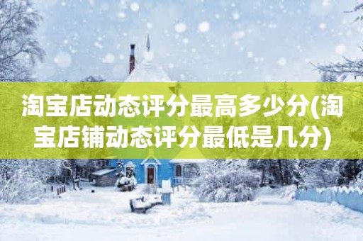 淘宝店动态评分最高多少分(淘宝店铺动态评分最低是几分)