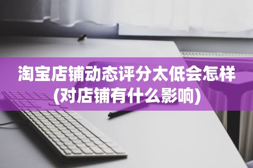 淘宝店铺动态评分太低会怎样(对店铺有什么影响)