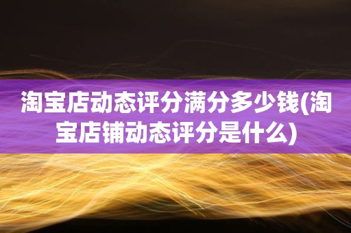 淘宝店动态评分满分多少钱(淘宝店铺动态评分是什么)