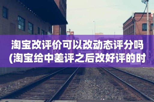 淘宝改评价可以改动态评分吗(淘宝给中差评之后改好评的时候商品的动态评分能改吗)