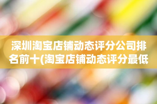 深圳淘宝店铺动态评分公司排名前十(淘宝店铺动态评分最低是几分)