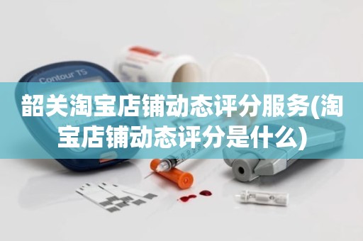 韶关淘宝店铺动态评分服务(淘宝店铺动态评分是什么)