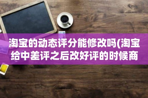 淘宝的动态评分能修改吗(淘宝给中差评之后改好评的时候商品的动态评分能改吗)