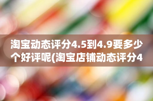 淘宝动态评分4.5到4.9要多少个好评呢(淘宝店铺动态评分4.8分需要几个5分才能变成4.9分)