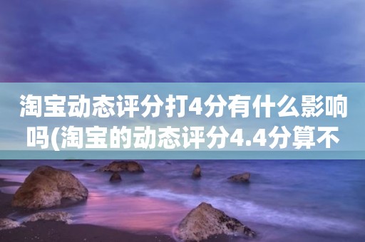 淘宝动态评分打4分有什么影响吗(淘宝的动态评分4.4分算不算是很低的分)