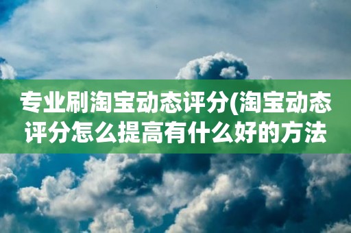 专业刷淘宝动态评分(淘宝动态评分怎么提高有什么好的方法)