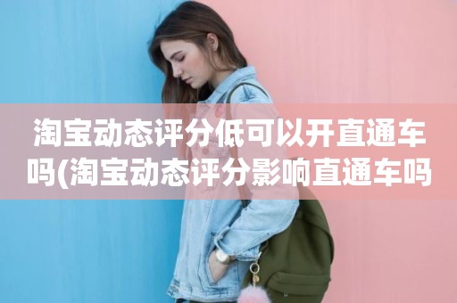 淘宝动态评分低可以开直通车吗(淘宝动态评分影响直通车吗)