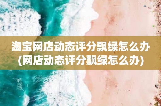 淘宝网店动态评分飘绿怎么办(网店动态评分飘绿怎么办)