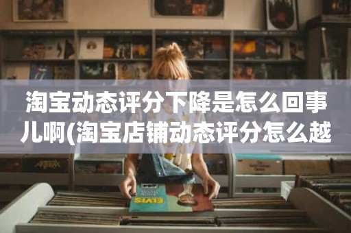 淘宝动态评分下降是怎么回事儿啊(淘宝店铺动态评分怎么越来越低)