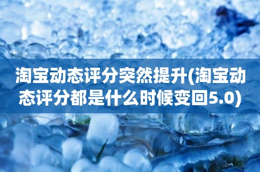 淘宝动态评分突然提升(淘宝动态评分都是什么时候变回5.0)