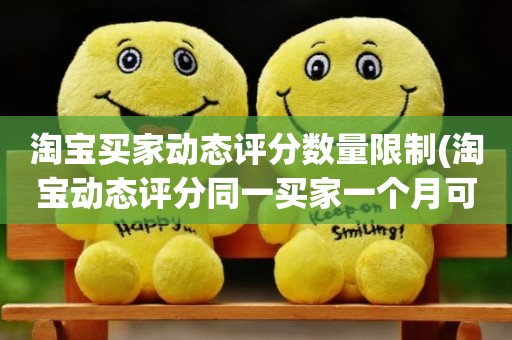 淘宝买家动态评分数量限制(淘宝动态评分同一买家一个月可以评几次)