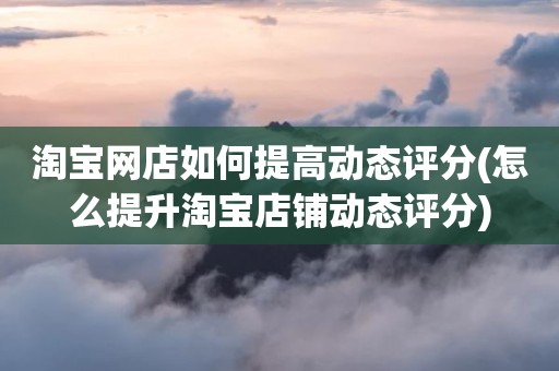 淘宝网店如何提高动态评分(怎么提升淘宝店铺动态评分)