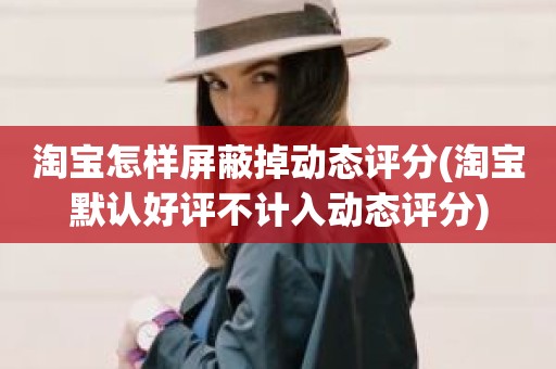 淘宝怎样屏蔽掉动态评分(淘宝默认好评不计入动态评分)