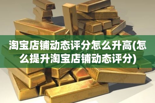 淘宝店铺动态评分怎么升高(怎么提升淘宝店铺动态评分)
