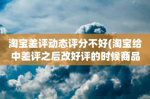 淘宝差评动态评分不好(淘宝给中差评之后改好评的时候商品的动态评分能改吗)