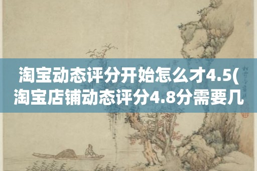 淘宝动态评分开始怎么才4.5(淘宝店铺动态评分4.8分需要几个5分才能变成4.9分)