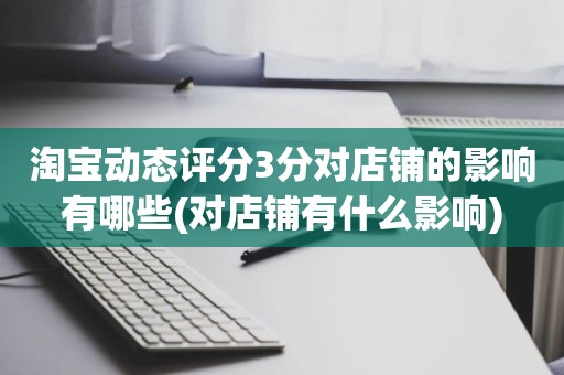 淘宝动态评分3分对店铺的影响有哪些(对店铺有什么影响)