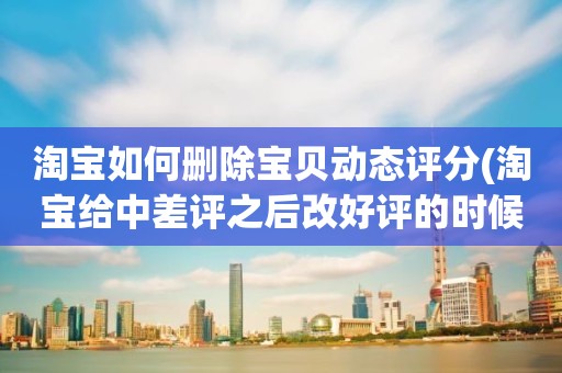 淘宝如何删除宝贝动态评分(淘宝给中差评之后改好评的时候商品的动态评分能改吗)