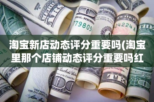 淘宝新店动态评分重要吗(淘宝里那个店铺动态评分重要吗红色和绿色影响大吗)
