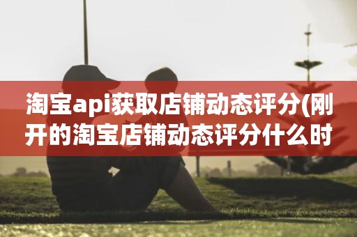 淘宝api获取店铺动态评分(刚开的淘宝店铺动态评分什么时候开始显示)