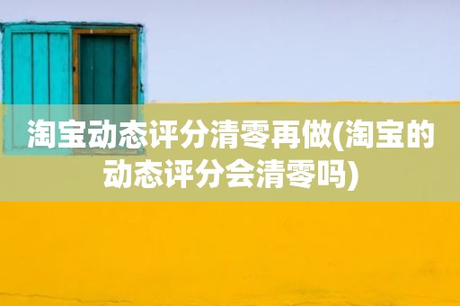 淘宝动态评分清零再做(淘宝的动态评分会清零吗)