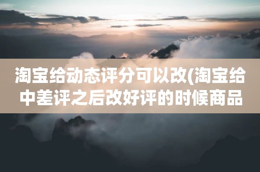 淘宝给动态评分可以改(淘宝给中差评之后改好评的时候商品的动态评分能改吗)