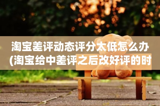 淘宝差评动态评分太低怎么办(淘宝给中差评之后改好评的时候商品的动态评分能改吗)