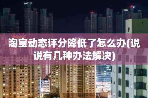 淘宝动态评分降低了怎么办(说说有几种办法解决)