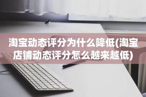 淘宝动态评分为什么降低(淘宝店铺动态评分怎么越来越低)
