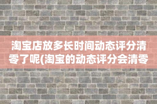 淘宝店放多长时间动态评分清零了呢(淘宝的动态评分会清零吗)