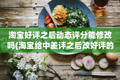 淘宝好评之后动态评分能修改吗(淘宝给中差评之后改好评的时候商品的动态评分能改吗)