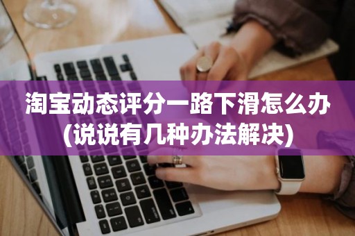 淘宝动态评分一路下滑怎么办(说说有几种办法解决)