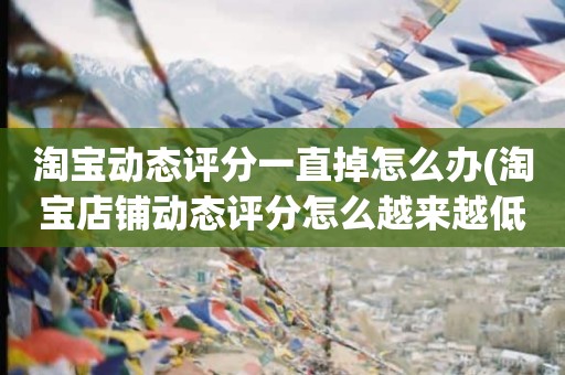 淘宝动态评分一直掉怎么办(淘宝店铺动态评分怎么越来越低)