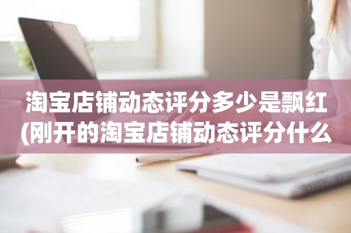 淘宝店铺动态评分多少是飘红(刚开的淘宝店铺动态评分什么时候开始显示)