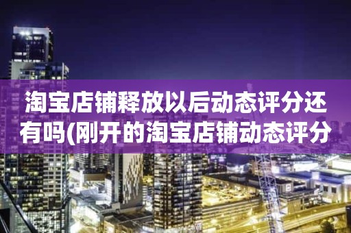 淘宝店铺释放以后动态评分还有吗(刚开的淘宝店铺动态评分什么时候开始显示)