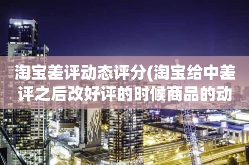 淘宝差评动态评分(淘宝给中差评之后改好评的时候商品的动态评分能改吗)